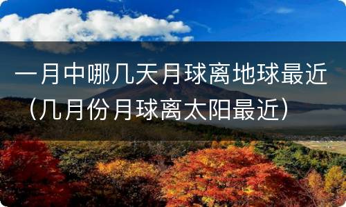 一月中哪几天月球离地球最近（几月份月球离太阳最近）