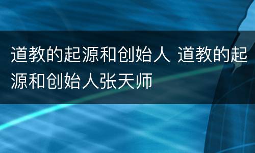 道教的起源和创始人 道教的起源和创始人张天师