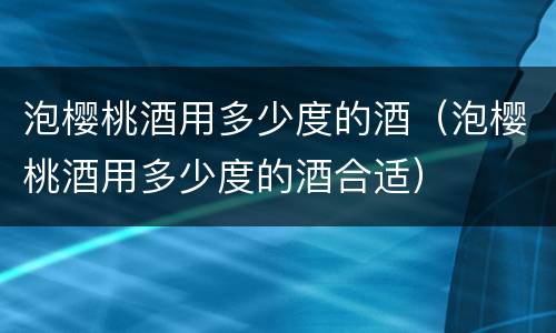 泡樱桃酒用多少度的酒（泡樱桃酒用多少度的酒合适）