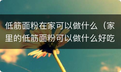 低筋面粉在家可以做什么（家里的低筋面粉可以做什么好吃的）