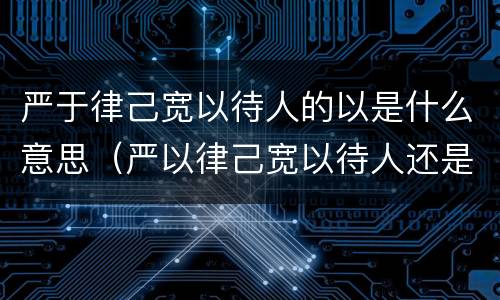 严于律己宽以待人的以是什么意思（严以律己宽以待人还是严于律己宽以待人）