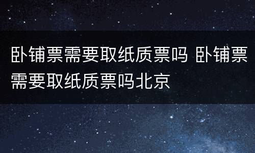 卧铺票需要取纸质票吗 卧铺票需要取纸质票吗北京