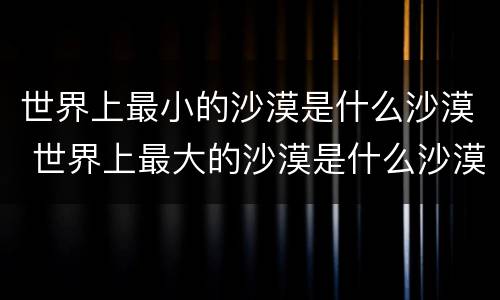 世界上最小的沙漠是什么沙漠 世界上最大的沙漠是什么沙漠?