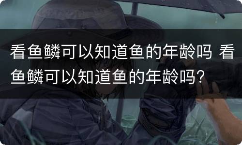 看鱼鳞可以知道鱼的年龄吗 看鱼鳞可以知道鱼的年龄吗?
