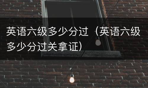 英语六级多少分过（英语六级多少分过关拿证）