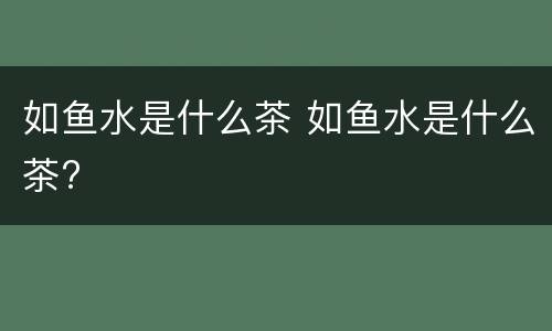 如鱼水是什么茶 如鱼水是什么茶?