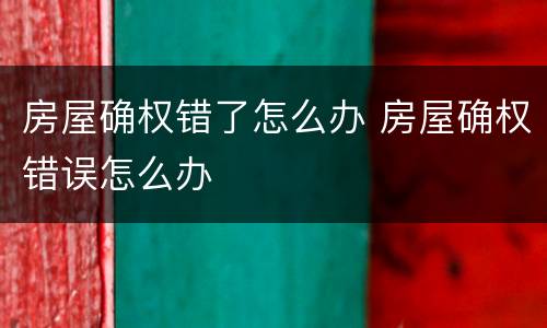 房屋确权错了怎么办 房屋确权错误怎么办