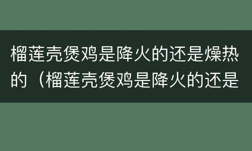 榴莲壳煲鸡是降火的还是燥热的（榴莲壳煲鸡是降火的还是燥热的食物）