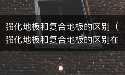 强化地板和复合地板的区别（强化地板和复合地板的区别在哪）