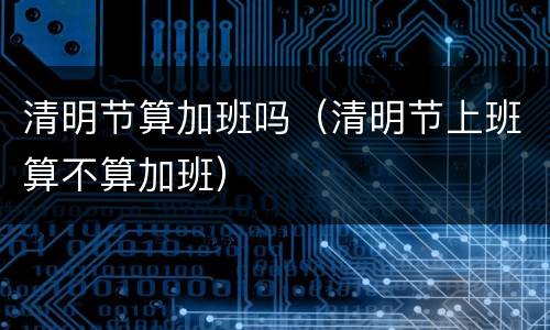 清明节算加班吗（清明节上班算不算加班）