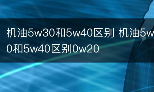 机油5w30和5w40区别 机油5w30和5w40区别0w20
