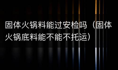 固体火锅料能过安检吗（固体火锅底料能不能不托运）