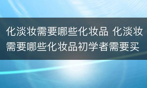 化淡妆需要哪些化妆品 化淡妆需要哪些化妆品初学者需要买哪些品牌化妆品