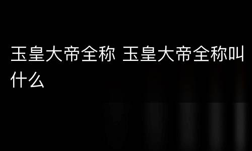 玉皇大帝全称 玉皇大帝全称叫什么