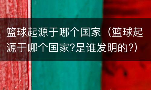篮球起源于哪个国家（篮球起源于哪个国家?是谁发明的?）