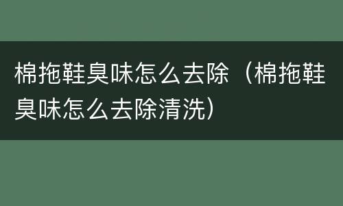 棉拖鞋臭味怎么去除（棉拖鞋臭味怎么去除清洗）