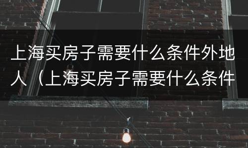 上海买房子需要什么条件外地人（上海买房子需要什么条件外地人什么时候开始的）