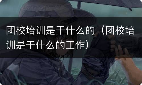 团校培训是干什么的（团校培训是干什么的工作）