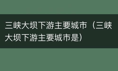 三峡大坝下游主要城市（三峡大坝下游主要城市是）