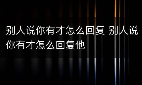 别人说你有才怎么回复 别人说你有才怎么回复他