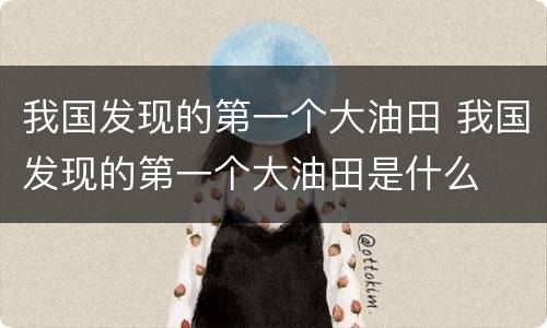 我国发现的第一个大油田 我国发现的第一个大油田是什么