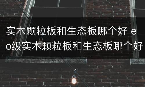 实木颗粒板和生态板哪个好 eo级实木颗粒板和生态板哪个好