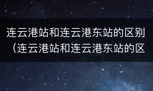 连云港站和连云港东站的区别（连云港站和连云港东站的区别是什么）