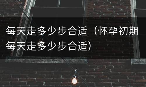 每天走多少步合适（怀孕初期每天走多少步合适）