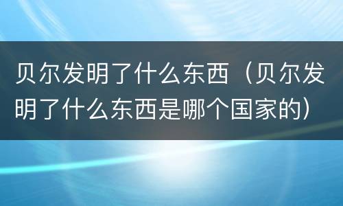 贝尔发明了什么东西（贝尔发明了什么东西是哪个国家的）