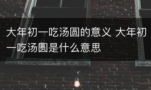 大年初一吃汤圆的意义 大年初一吃汤圆是什么意思