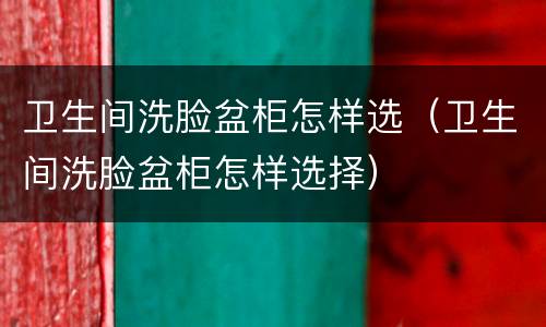 卫生间洗脸盆柜怎样选（卫生间洗脸盆柜怎样选择）