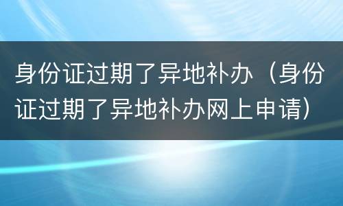 身份证过期了异地补办（身份证过期了异地补办网上申请）