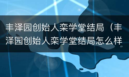丰泽园创始人栾学堂结局（丰泽园创始人栾学堂结局怎么样）