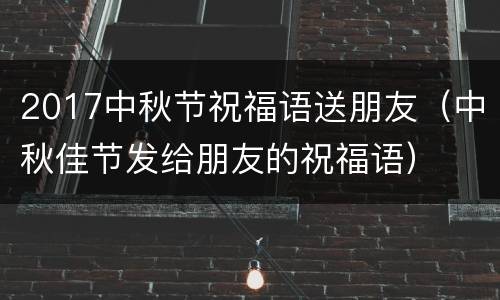 2017中秋节祝福语送朋友（中秋佳节发给朋友的祝福语）