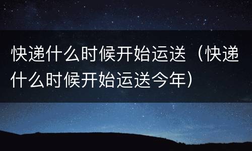 快递什么时候开始运送（快递什么时候开始运送今年）