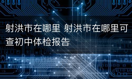 射洪市在哪里 射洪市在哪里可查初中体检报告