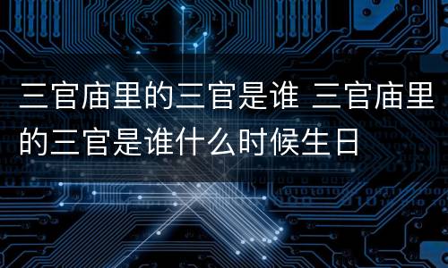 三官庙里的三官是谁 三官庙里的三官是谁什么时候生日