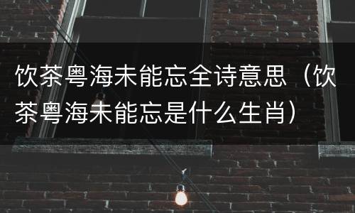 饮茶粤海未能忘全诗意思（饮茶粤海未能忘是什么生肖）