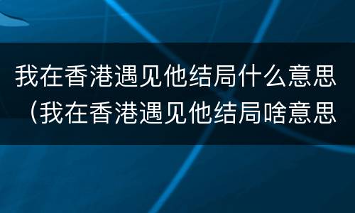我在香港遇见他结局什么意思（我在香港遇见他结局啥意思）