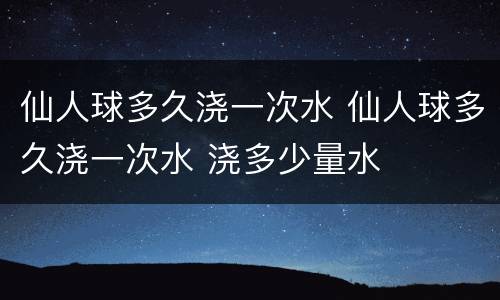 仙人球多久浇一次水 仙人球多久浇一次水 浇多少量水