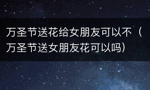 万圣节送花给女朋友可以不（万圣节送女朋友花可以吗）