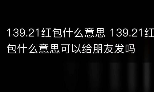 139.21红包什么意思 139.21红包什么意思可以给朋友发吗