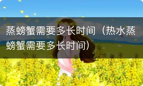 蒸螃蟹需要多长时间（热水蒸螃蟹需要多长时间）