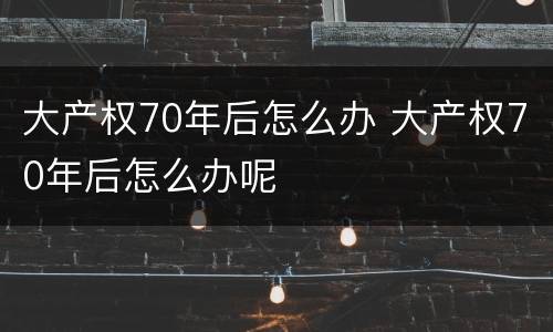 大产权70年后怎么办 大产权70年后怎么办呢