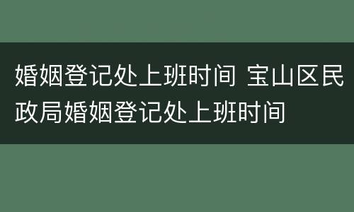婚姻登记处上班时间 宝山区民政局婚姻登记处上班时间