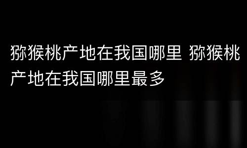 猕猴桃产地在我国哪里 猕猴桃产地在我国哪里最多