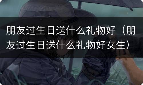 朋友过生日送什么礼物好（朋友过生日送什么礼物好女生）