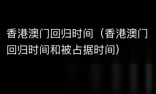 香港澳门回归时间（香港澳门回归时间和被占据时间）