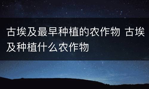 古埃及最早种植的农作物 古埃及种植什么农作物