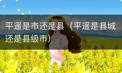 平遥是市还是县（平遥是县城还是县级市）